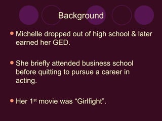 Background Michelle dropped out of high school & later earned her GED.  She briefly attended business school before quitting to pursue a career in acting. Her 1 st  movie was “Girlfight”.  