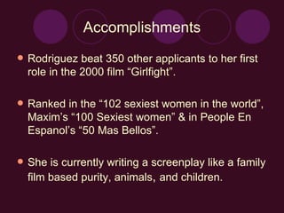 Accomplishments Rodriguez beat 350 other applicants to her first role in the 2000 film “Girlfight”. Ranked in the “102 sexiest women in the world”, Maxim’s “100 Sexiest women” & in People En Espanol’s “50 Mas Bellos”. She is currently writing a screenplay like a family film based purity, animals ,  and children. 