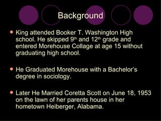 Background King attended Booker T. Washington High school. He skipped 9 th  and 12 th  grade and entered Morehouse Collage at age 15 without graduating high school. He Graduated Morehouse with a Bachelor’s degree in sociology.  Later He Married Coretta Scott on June 18, 1953 on the lawn of her parents house in her hometown Heiberger, Alabama. 