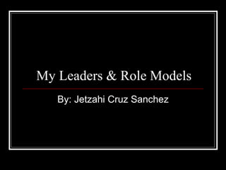 My Leaders & Role Models By: Jetzahi Cruz Sanchez 