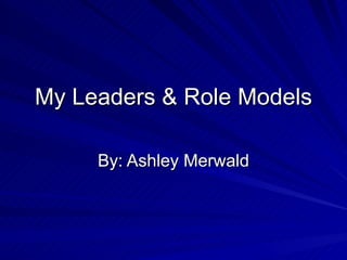 My Leaders & Role Models By: Ashley Merwald 