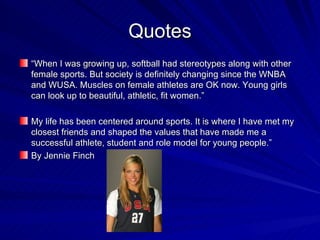 Quotes “ When I was growing up, softball had stereotypes along with other female sports. But society is definitely changing since the WNBA and WUSA. Muscles on female athletes are OK now. Young girls can look up to beautiful, athletic, fit women.” My life has been centered around sports. It is where I have met my closest friends and shaped the values that have made me a successful athlete, student and role model for young people.”  By Jennie Finch 