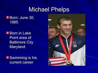 Michael Phelps Born: June 30, 1985 Born in Lake Point area of Baltimore City Maryland Swimming is his current career 