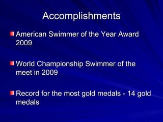 Accomplishments American Swimmer of the Year Award 2009 World Championship Swimmer of the meet in 2009 Record for the most gold medals - 14 gold medals 