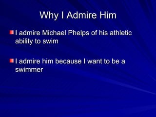 Why I Admire Him I admire Michael Phelps of his athletic ability to swim I admire him because I want to be a swimmer 