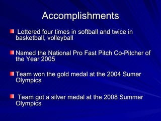 Accomplishments Lettered four times in softball and twice in basketball, volleyball Named the National Pro Fast Pitch Co-Pitcher of the Year 2005 Team won the gold medal at the 2004 Sumer Olympics Team got a silver medal at the 2008 Summer Olympics 