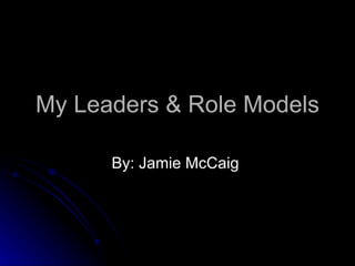 My Leaders & Role Models By: Jamie McCaig  