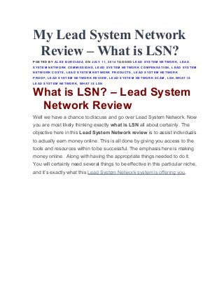 My Lead System Network
Review – What is LSN?
POSTED BY ALEX BURCIAGA ON JULY 11, 2014 TAGGED LEAD SYSTEM NETWORK, LEAD
SYSTEM NETWORK COMMISSIONS, LEAD SYSTEM NETWORK COMPENSATION, LEAD SYSTEM
NETWORK COSTS, LEAD SYSTEM NETWORK PRODUCTS, LEAD SYSTEM NETWORK
PROOF, LEAD SYSTEM NETWORK REVIEW, LEAD SYSTEM NETWORK SCAM, LSN,WHAT IS
LEAD SYSTEM NETWORK, WHAT IS LSN
What is LSN? – Lead System
Network Review
Well we have a chance to discuss and go over Lead System Network. Now
you are most likely thinking exactly what is LSN all about certainly. The
objective here in this Lead System Network review is to assist individuals
to actually earn money online. This is all done by giving you access to the
tools and resources within to be successful. The emphasis here is making
money online. Along with having the appropriate things needed to do it.
You will certainly need several things to be effective in this particular niche,
and it’s exactly what this Lead System Network system is offering you.
 