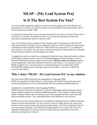 MLSP – [My Lead System Pro]
                Is It The Best System For You?
Are you currently struggling to figure out what to do about getting more leads? Really, how
frustrated are you? Have you made any money? You are probably numb from hearing, “this is
the best system to get leads” right?

I’m going to be honest, there is no system out there that can say theirs is the best! Pretty bold to
say since I’m a member. See without an effort on your part and educating yourself to be
successful at getting leads online, no system works.

You can sit in front of your computer all day long and soak in vast amounts of info that will
make your head spin. Example; you are reading this right now and I’m going to bet your brain is
overloaded on which direction to take next. With all the noise online now it’s very difficult to
trust anyone or any system. You just want a solution and someone to help guide you on the path
of least resistance, keep you from struggling any longer.

I struggled too, and at one point was so disgusted with all the noise online and needed a solution,
not the hype of another system. If you’re an Affiliate Marketer, Internet Marketer, or have a
Network Marketing business just keep focused on how MLSP provides the solution and gives
you the opportunity to get leads effortlessly online for your business. Let your gut tell you if
MLSP is right for you. Let’s keep going. As I mentioned above I’m using the MY LEAD
SYSTEM PRO platform and I’m going to open my back office so you can see MLSP for
yourself (video below).

Why I chose “MLSP – My Lead System Pro” as my solution.
My Lead System PRO entered into the marketplace in September 2008.
MLSP was founded by Norbert Orlewicz, John Fanale, and Todd Schlomer, all whom have
experienced phenomenal success online through Network marketing and MLM business.

Together they created MLSP, to help struggling MLMers.
MLSP has grown to become the gateway to serious breakthroughs and providing time tested
online solutions using proven attraction marketing concepts. Their concept is simple, design
MLSP so anyone with our proven training can go online and generate leads, make sales and
build a profitable business. They understand leads are the lifeblood of your business.

MLSP gives you the training needed for your multilevel marketing business, affiliate marketing
business or direct sales business. Set up is a breeze, with our simple step by step videos your
business will be up and running and generating leads quickly. You’ll have immediate done for
you sales funnels and pages, even Facebook fan page funnels! Every night of the week, but
especially Wednesday’s you can tap into free training from the top producers about lead
generation strategies that work now.
 