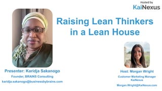 Raising Lean Thinkers
in a Lean House
Hosted by
Host: Morgan Wright
Customer Marketing Manager
KaiNexus
Morgan.Wright@KaiNexus.com
Presenter: Karidja Sakanogo
Founder, BRAINS Consulting
karidja.sakanogo@businessbybrains.com
 