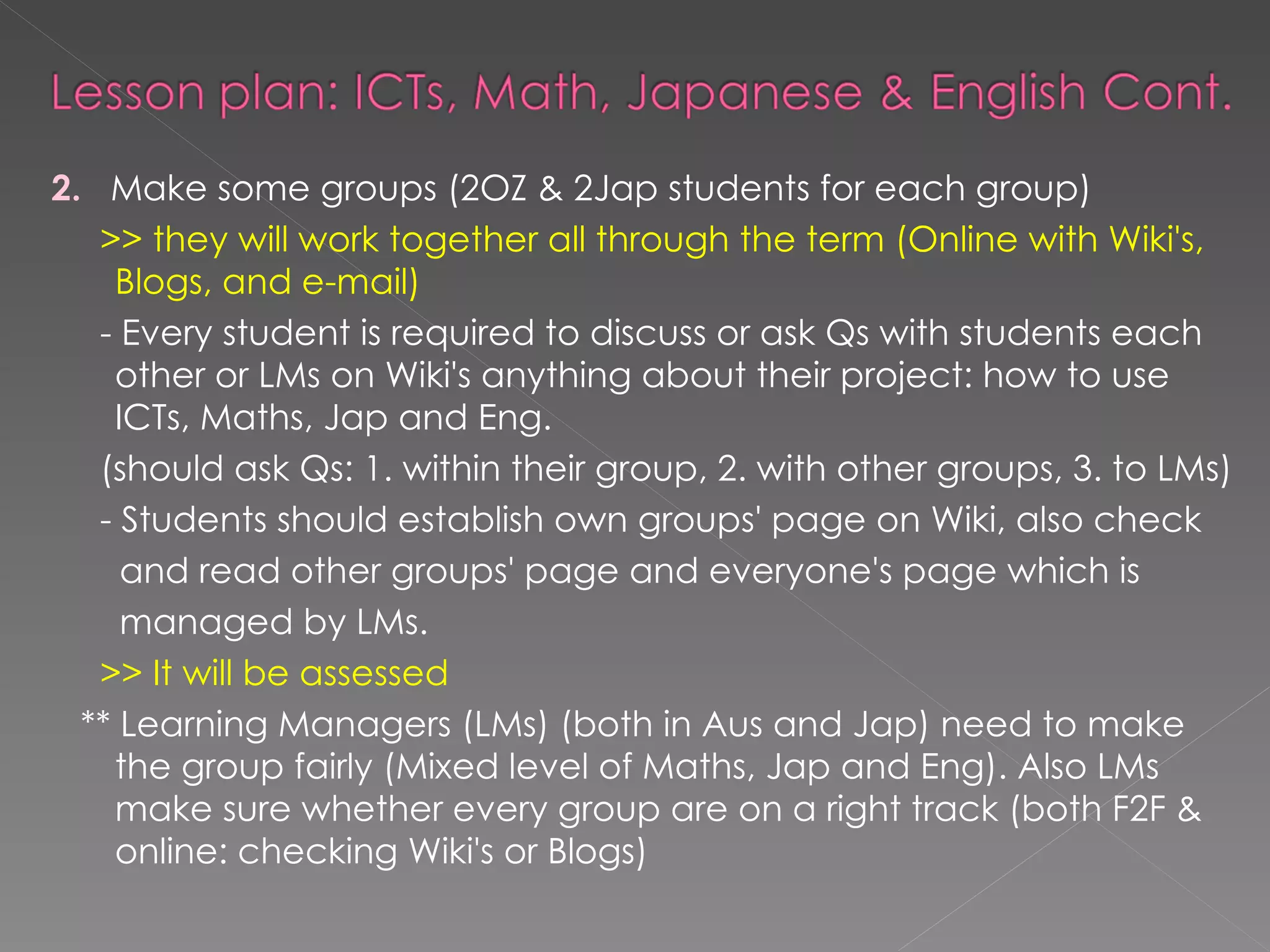 2.   Make some groups (2OZ & 2Jap students for each group) >> they will work together all through the term (Online with Wiki's, Blogs, and e-mail)  - Every student is required to discuss or ask Qs with students each other or LMs on Wiki's anything about their project: how to use ICTs, Maths, Jap and Eng.  (should ask Qs: 1. within their group, 2. with other groups, 3. to LMs) - Students should establish own groups' page on Wiki, also check  and read other groups' page and everyone's page which is  managed by LMs. >> It will be assessed ** Learning Managers (LMs) (both in Aus and Jap) need to make the group fairly (Mixed level of Maths, Jap and Eng). Also LMs make sure whether every group are on a right track (both F2F & online: checking Wiki's or Blogs)  