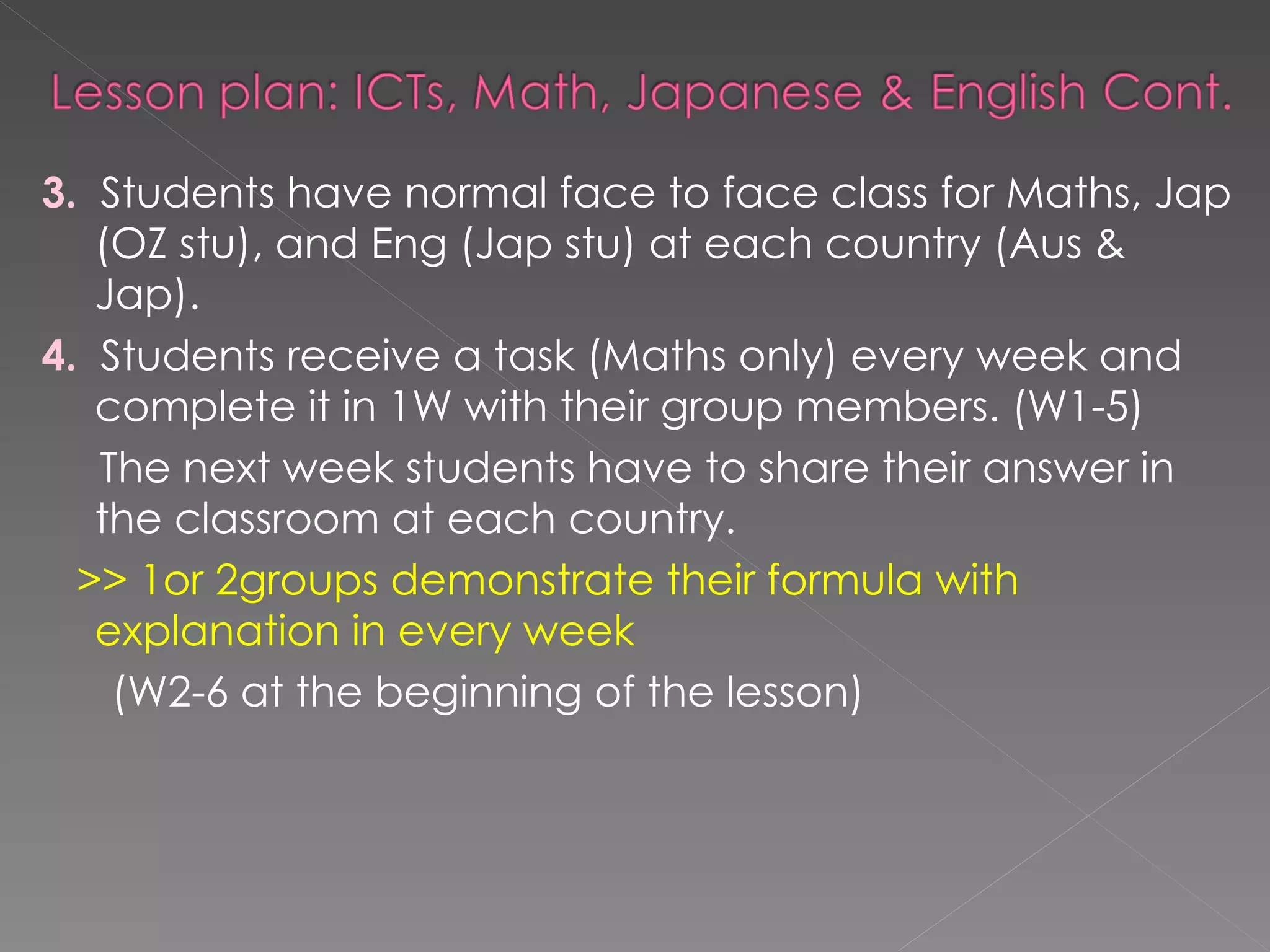 3.   Students have normal face to face class for Maths, Jap (OZ stu), and Eng (Jap stu) at each country (Aus & Jap).  4.   Students receive a task (Maths only) every week and complete it in 1W with their group members. (W1-5) The next week students have to share their answer in the classroom at each country.  >> 1or 2groups demonstrate their formula with explanation in every week   (W2-6 at the beginning of the lesson) 
