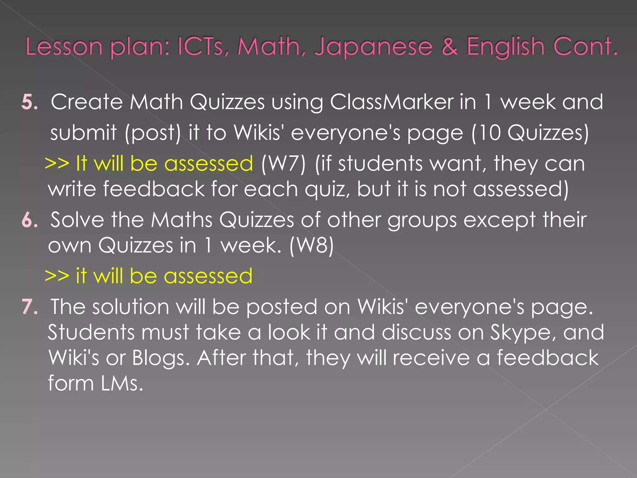 5.   Create Math Quizzes using ClassMarker in 1 week and  submit (post) it to Wikis' everyone's page (10 Quizzes) >> It will be assessed  (W7) (if students want, they can write feedback for each quiz, but it is not assessed) 6.   Solve the Maths Quizzes of other groups except their own Quizzes in 1 week. (W8)  >> it will be assessed 7.   The solution will be posted on Wikis' everyone's page. Students must take a look it and discuss on Skype, and Wiki's or Blogs. After that, they will receive a feedback form LMs. 