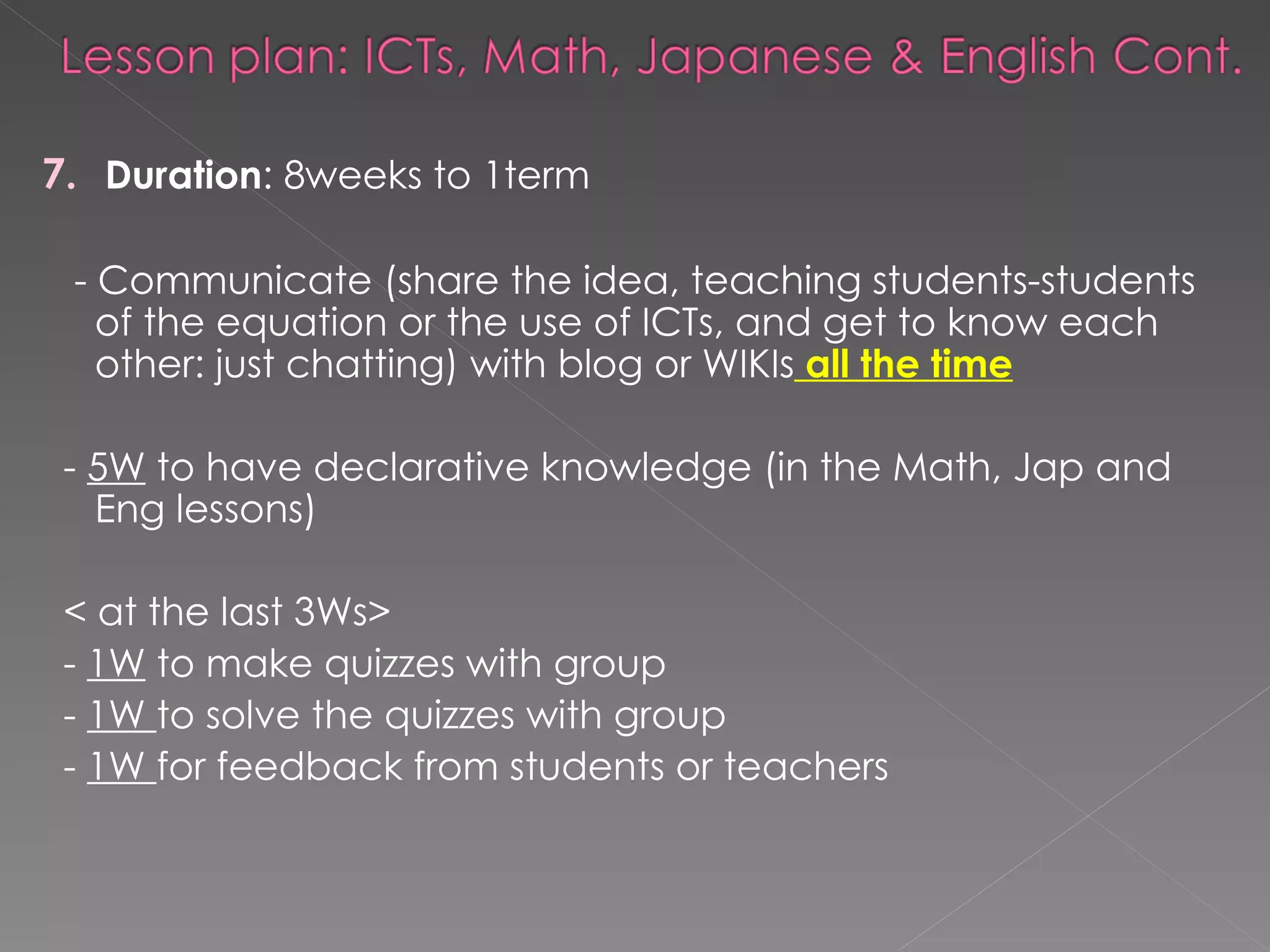 7.   Duration : 8weeks to 1term  - Communicate (share the idea, teaching students-students of the equation or the   use of ICTs, and get to know each other: just chatting) with blog or WIKIs   all the time -  5W  to have declarative knowledge (in the Math, Jap and Eng lessons) < at the last 3Ws> -  1W  to make quizzes with group  -  1W  to solve the quizzes with group  -  1W  for feedback from students or teachers 