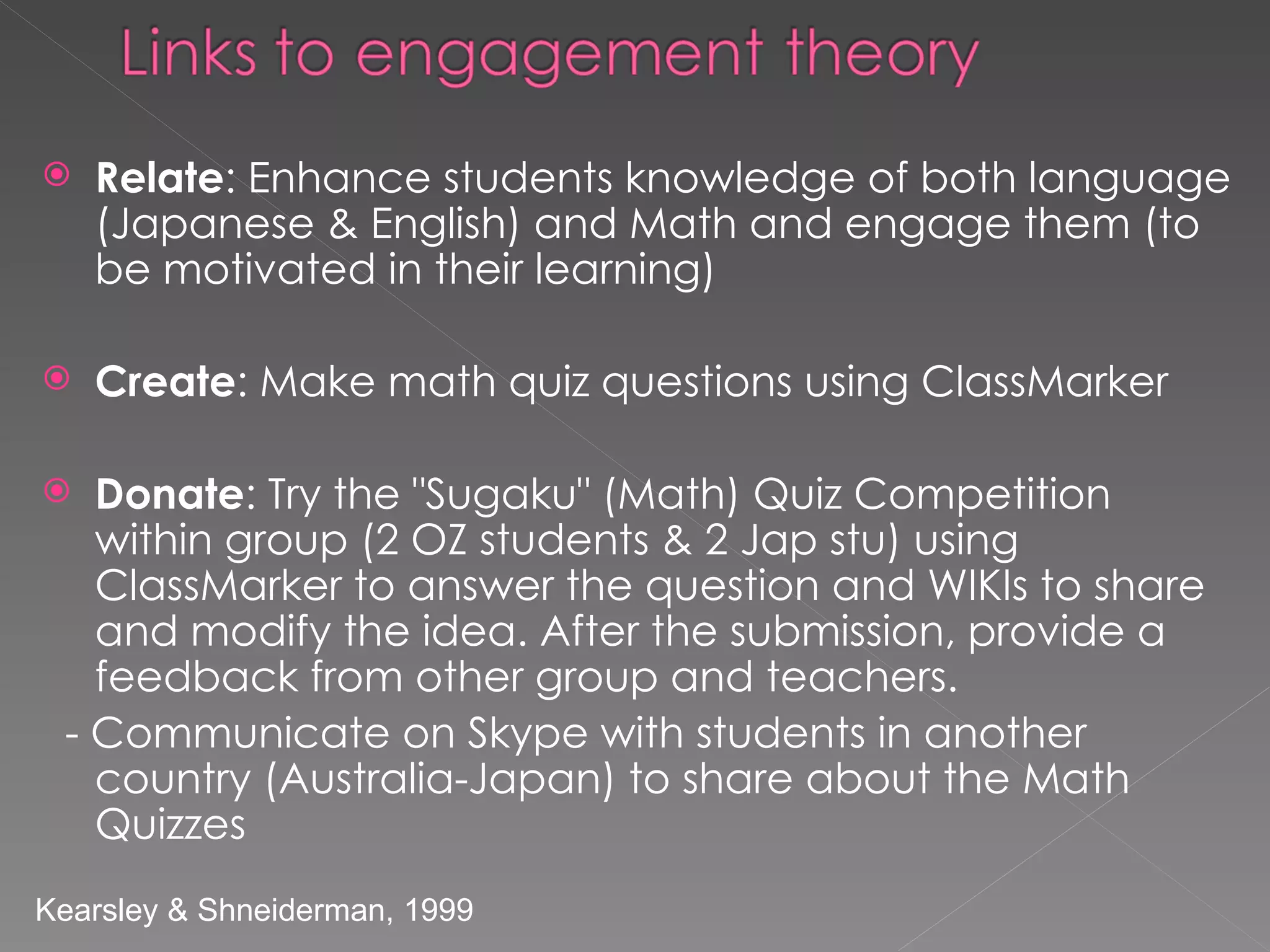 Relate : Enhance students knowledge of both language (Japanese & English) and Math and engage them (to be motivated in their learning) Create : Make math quiz questions using ClassMarker  Donate : Try the "Sugaku" (Math) Quiz Competition within group (2 OZ students & 2 Jap stu)   using ClassMarker to answer the question and WIKIs to share and modify the idea. After the submission, provide a feedback from other group and teachers.  - Communicate on Skype with students in another country (Australia-Japan) to share about the Math Quizzes Kearsley & Shneiderman, 1999 