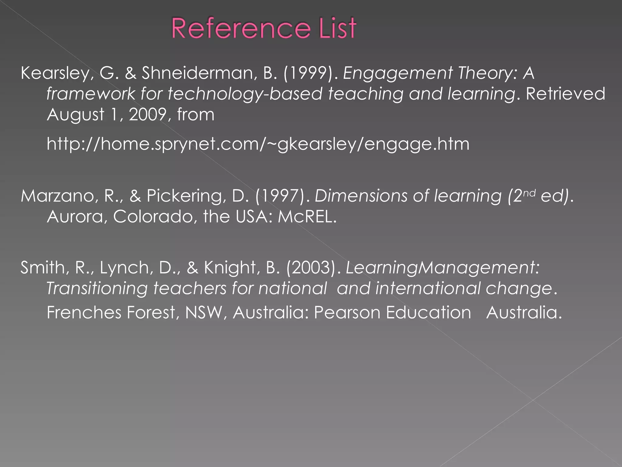 Kearsley, G. & Shneiderman, B. (1999).  Engagement Theory: A framework for technology-based teaching and learning . Retrieved  August 1,  2009, from http://home.sprynet.com/~gkearsley/engage.htm   Marzano, R., & Pickering, D. (1997).  Dimensions of learning (2 nd  ed).  Aurora, Colorado, the USA: McREL. Smith, R., Lynch, D., & Knight, B. (2003).  LearningManagement: Transitioning teachers for national  and international change . Frenches Forest, NSW, Australia: Pearson Education  Australia.   