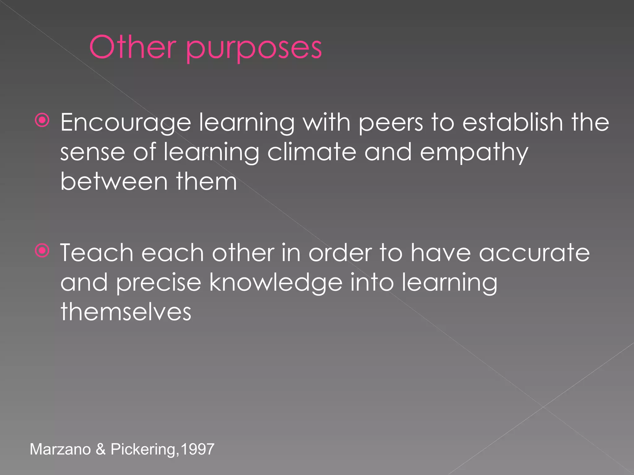 Other purposes Encourage learning with peers to establish the sense of learning climate and empathy between them Teach each other in order to have accurate and precise knowledge into learning themselves Marzano & Pickering,1997  