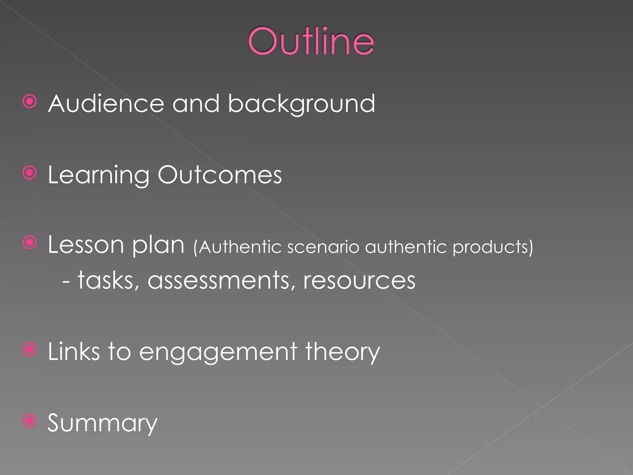 Audience and background Learning Outcomes Lesson plan  (Authentic scenario authentic products) - tasks, assessments, resources Links to engagement theory Summary 