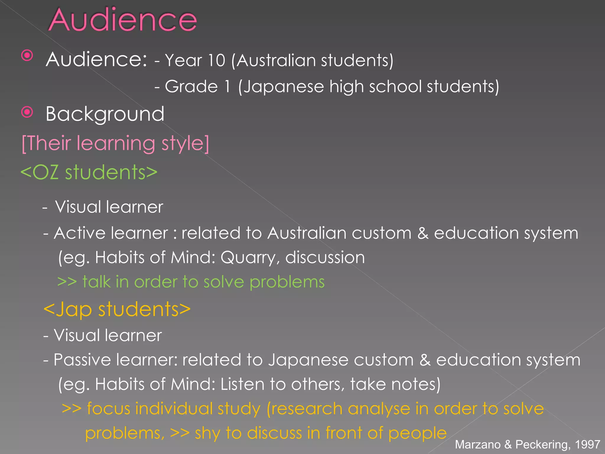 Audience:   - Year 10 (Australian students)  - Grade 1 (Japanese high school students) Background [Their learning style] <OZ students> -   Visual learner - Active learner : related to Australian custom & education system (eg. Habits of Mind: Quarry, discussion >> talk in order to solve problems <Jap students> - Visual learner - Passive learner: related to Japanese custom & education system (eg. Habits of Mind: Listen to others, take notes) >> focus individual study (research analyse in order to solve  problems, >> shy to discuss in front of people Marzano & Peckering, 1997  