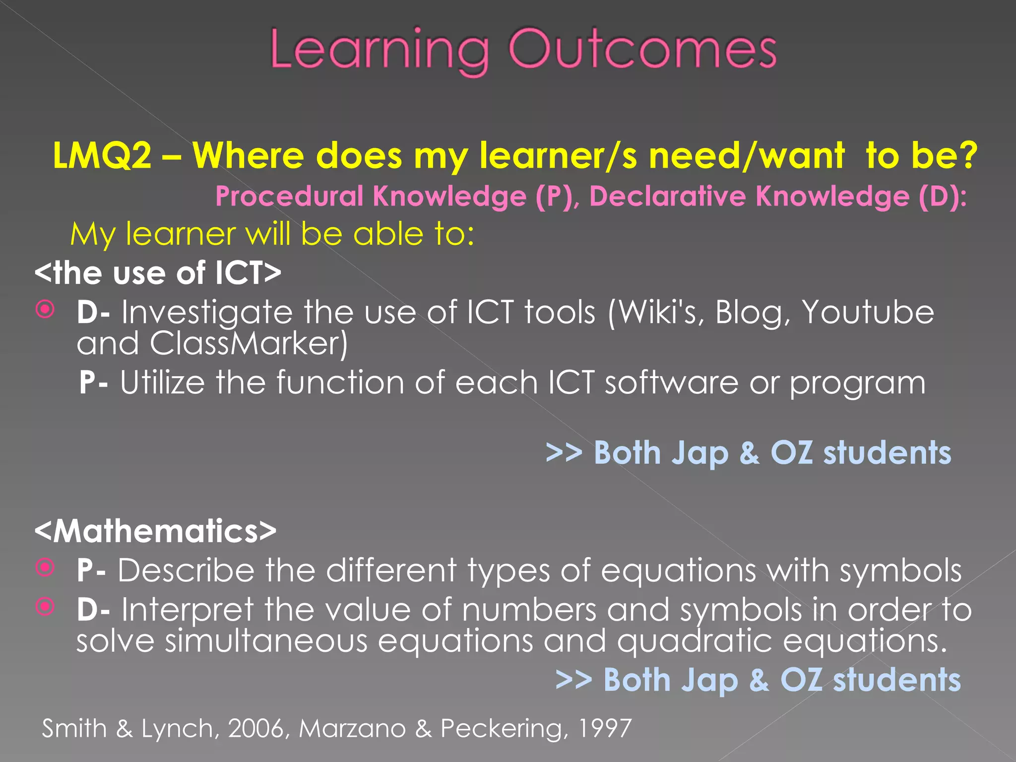 LMQ2 – Where does my learner/s need/want  to be? Procedural Knowledge (P), Declarative Knowledge (D): My learner will be able to:  <the use of ICT>   D-  Investigate the use of ICT tools (Wiki's, Blog, Youtube and ClassMarker) P -   Utilize the function of each ICT software or program  >> Both Jap & OZ students   <Mathematics> P-  Describe the different types of equations with symbols  D-  Interpret the value of numbers and symbols in order to solve simultaneous equations and quadratic equations.  >> Both Jap & OZ students Smith & Lynch, 2006, Marzano & Peckering, 1997  