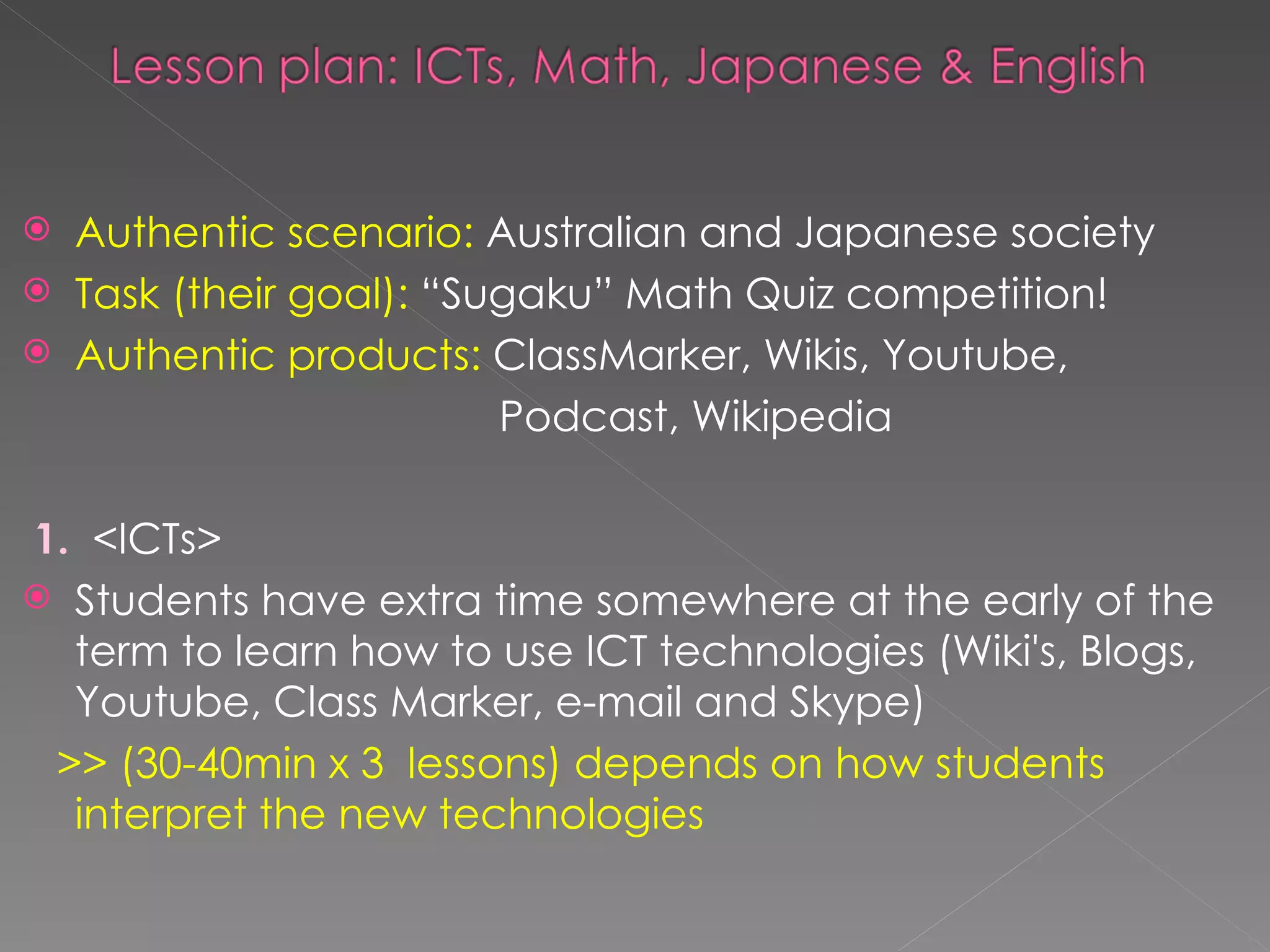 Authentic scenario:  Australian and Japanese society Task (their goal):  “Sugaku” Math Quiz competition! Authentic products:  ClassMarker, Wikis, Youtube,  Podcast, Wikipedia 1.   <ICTs> Students have extra time somewhere at the early of the term to learn how to use ICT technologies (Wiki's, Blogs, Youtube, Class Marker, e-mail and Skype)  >> (30-40min x 3  lessons) depends on how students interpret the new technologies  