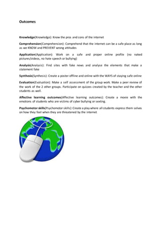 Outcomes
Knowledge(Knowledge): Know the pros and cons of the internet
Comprehension(Comprehension): Comprehend that the internet can be a safe place as long
as we KNOW and PREVENT wrong attitudes
Application(Application): Work on a safe and proper online profile (no naked
pictures/videos, no hate speech or bullying)
Analysis(Analysis): Find sites with fake news and analyse the elements that make a
statement fake
Synthesis(Synthesis): Create a poster offline and online with the WAYS of staying safe online
Evaluation(Evaluation): Make a self assessment of the group work. Make a peer review of
the work of the 2 other groups. Participate on quizzes created by the teacher and the other
students as well.
Affective learning outcomes(Affective learning outcomes): Create a movie with the
emotions of students who are victims of cyber bullying or sexting.
Psychomotor skills(Psychomotor skills): Create a play where all students express them selves
on how they feel when they are threatened by the internet
 