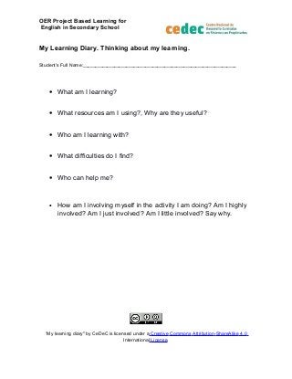 OER Project Based Learning for
English in Secondary School
My Learning Diary. Thinking about my learning.
Student's Full Name:________________________________________________________________
• What am I learning?
• What resources am I using?, Why are they useful?
• Who am I learning with?
• What difficulties do I find?
• Who can help me?
• How am I involving myself in the activity I am doing? Am I highly
involved? Am I just involved? Am I little involved? Say why.
“My learning diary" by CeDeC is licensed under a Creative Commons Attribution-ShareAlike 4.0
International License.
 
