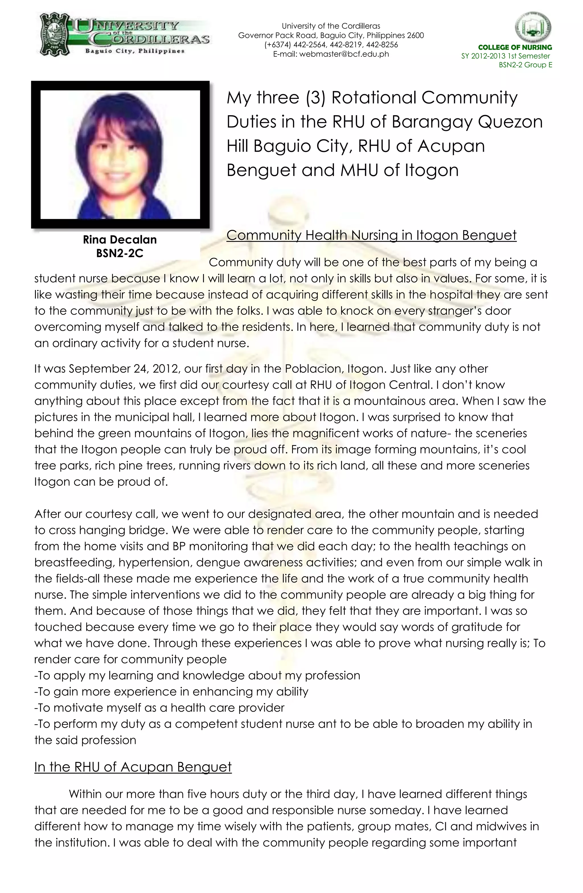 University of the Cordilleras
Governor Pack Road, Baguio City, Philippines 2600
(+6374) 442-2564, 442-8219, 442-8256
E-mail: webmaster@bcf.edu.ph
website: www.bcf.edu.ph
COLLEGE OF NURSING
SY 2012-2013 1st Semester
BSN2-2 Group E
My three (3) Rotational Community
Duties in the RHU of Barangay Quezon
Hill Baguio City, RHU of Acupan
Benguet and MHU of Itogon
Community Health Nursing in Itogon Benguet
Community duty will be one of the best parts of my being a
student nurse because I know I will learn a lot, not only in skills but also in values. For some, it is
like wasting their time because instead of acquiring different skills in the hospital they are sent
to the community just to be with the folks. I was able to knock on every stranger’s door
overcoming myself and talked to the residents. In here, I learned that community duty is not
an ordinary activity for a student nurse.
It was September 24, 2012, our first day in the Poblacion, Itogon. Just like any other
community duties, we first did our courtesy call at RHU of Itogon Central. I don’t know
anything about this place except from the fact that it is a mountainous area. When I saw the
pictures in the municipal hall, I learned more about Itogon. I was surprised to know that
behind the green mountains of Itogon, lies the magnificent works of nature- the sceneries
that the Itogon people can truly be proud off. From its image forming mountains, it’s cool
tree parks, rich pine trees, running rivers down to its rich land, all these and more sceneries
Itogon can be proud of.
After our courtesy call, we went to our designated area, the other mountain and is needed
to cross hanging bridge. We were able to render care to the community people, starting
from the home visits and BP monitoring that we did each day; to the health teachings on
breastfeeding, hypertension, dengue awareness activities; and even from our simple walk in
the fields-all these made me experience the life and the work of a true community health
nurse. The simple interventions we did to the community people are already a big thing for
them. And because of those things that we did, they felt that they are important. I was so
touched because every time we go to their place they would say words of gratitude for
what we have done. Through these experiences I was able to prove what nursing really is; To
render care for community people
-To apply my learning and knowledge about my profession
-To gain more experience in enhancing my ability
-To motivate myself as a health care provider
-To perform my duty as a competent student nurse ant to be able to broaden my ability in
the said profession
In the RHU of Acupan Benguet
Within our more than five hours duty or the third day, I have learned different things
that are needed for me to be a good and responsible nurse someday. I have learned
different how to manage my time wisely with the patients, group mates, CI and midwives in
the institution. I was able to deal with the community people regarding some important
Rina Decalan
BSN2-2C
 
