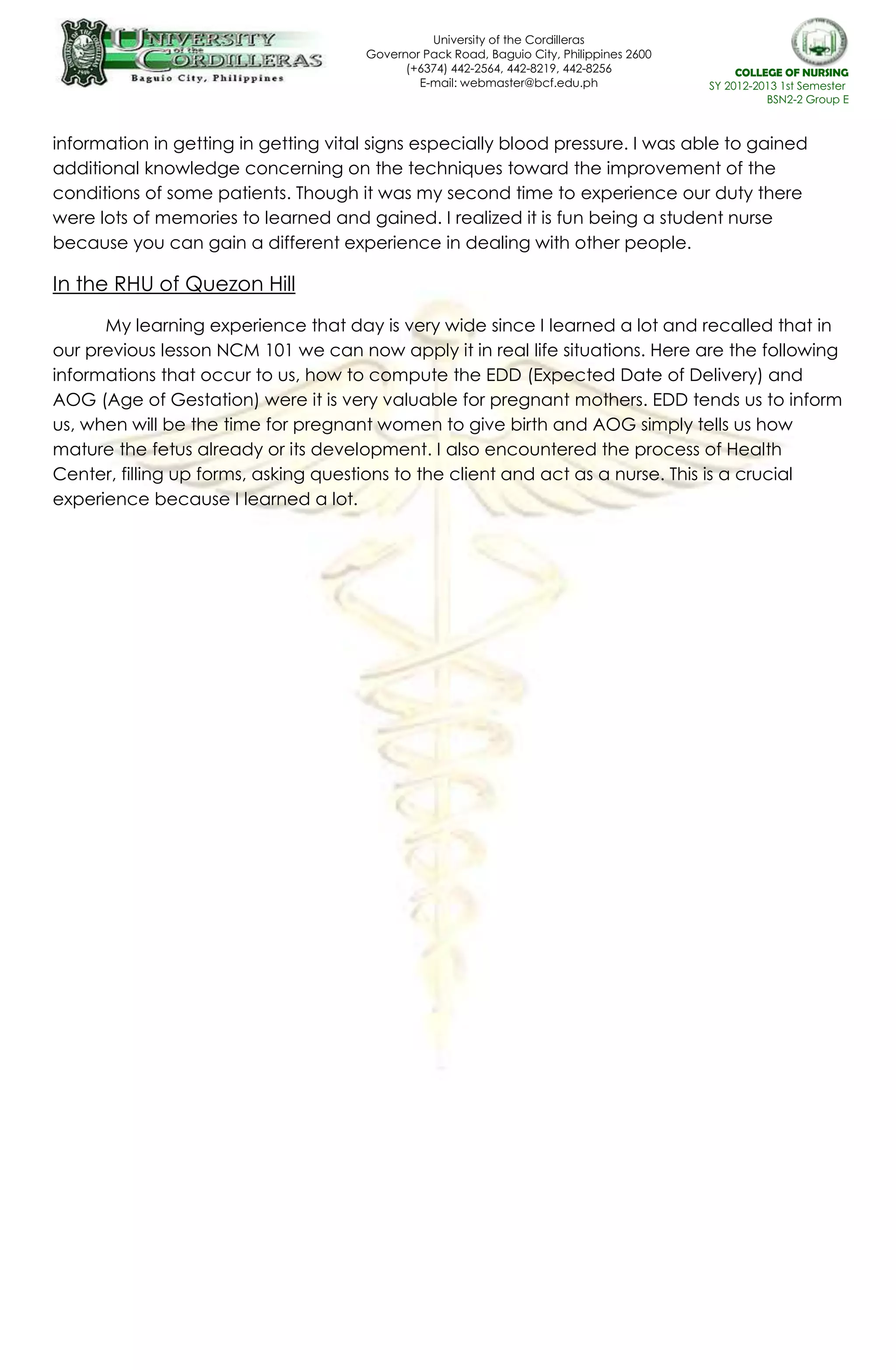 University of the Cordilleras
Governor Pack Road, Baguio City, Philippines 2600
(+6374) 442-2564, 442-8219, 442-8256
E-mail: webmaster@bcf.edu.ph
website: www.bcf.edu.ph
COLLEGE OF NURSING
SY 2012-2013 1st Semester
BSN2-2 Group E
information in getting in getting vital signs especially blood pressure. I was able to gained
additional knowledge concerning on the techniques toward the improvement of the
conditions of some patients. Though it was my second time to experience our duty there
were lots of memories to learned and gained. I realized it is fun being a student nurse
because you can gain a different experience in dealing with other people.
In the RHU of Quezon Hill
My learning experience that day is very wide since I learned a lot and recalled that in
our previous lesson NCM 101 we can now apply it in real life situations. Here are the following
informations that occur to us, how to compute the EDD (Expected Date of Delivery) and
AOG (Age of Gestation) were it is very valuable for pregnant mothers. EDD tends us to inform
us, when will be the time for pregnant women to give birth and AOG simply tells us how
mature the fetus already or its development. I also encountered the process of Health
Center, filling up forms, asking questions to the client and act as a nurse. This is a crucial
experience because I learned a lot.
 