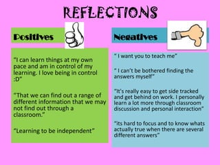 REFLECTIONS
Positives                           Negatives

                                    “ I want you to teach me”
“I can learn things at my own
pace and am in control of my
learning. I love being in control   “ I can’t be bothered finding the
:D”                                 answers myself”

                                    “It's really easy to get side tracked
“That we can find out a range of    and get behind on work. I personally
different information that we may   learn a lot more through classroom
not find out through a              discussion and personal interaction”
classroom.”
                                    “its hard to focus and to know whats
“Learning to be independent”        actually true when there are several
                                    different answers”
 