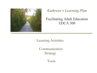 Kathreen’s Learning Plan Facilitating Adult Education  EDCA 300 Learning Activities Communication Strategy  Tools 