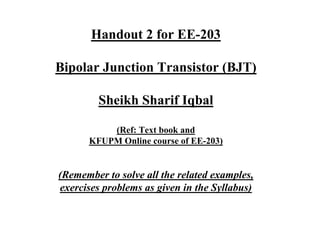 Handout 2 for EE-203
Bipolar Junction Transistor (BJT)
Sheikh Sharif Iqbal
(Ref: Text book and
KFUPM Online course of EE-203)
(Remember to solve all the related examples,
exercises problems as given in the Syllabus)
 