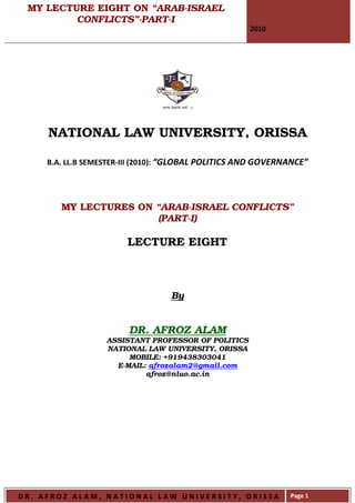 MY LECTURE EIGHT ON “ARAB-ISRAEL
         CONFLICTS”-PART-I
                                                      2010




     NATIONAL LAW UNIVERSITY, ORISSA

     B.A. LL.B SEMESTER-III (2010): “GLOBAL POLITICS AND GOVERNANCE”




        MY LECTURES ON “ARAB-ISRAEL CONFLICTS”
                        (PART-I)

                        LECTURE EIGHT



                                  By


                        DR. AFROZ ALAM
                   ASSISTANT PROFESSOR OF POLITICS
                   NATIONAL LAW UNIVERSITY, ORISSA
                        MOBILE: +919438303041
                     E-MAIL: afrozalam2@gmail.com
                            afroz@nluo.ac.in




DR. AFROZ ALAM, NATIONAL LAW UNIVERSITY, ORISSA                Page 1
 