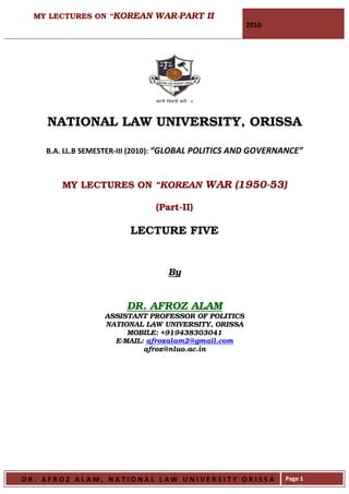 MY LECTURES ON “KOREAN WAR-PART II
                                                     2010




    NATIONAL LAW UNIVERSITY, ORISSA

    B.A. LL.B SEMESTER-III (2010): “GLOBAL POLITICS AND GOVERNANCE”



       MY LECTURES ON “KOREAN WAR (1950-53)

                              (Part-II)

                        LECTURE FIVE


                                 By


                       DR. AFROZ ALAM
                  ASSISTANT PROFESSOR OF POLITICS
                  NATIONAL LAW UNIVERSITY, ORISSA
                       MOBILE: +919438303041
                    E-MAIL: afrozalam2@gmail.com
                           afroz@nluo.ac.in




DR. AFROZ ALAM, NATIONAL LAW UNIVERSITY ORISSA                Page 1
 