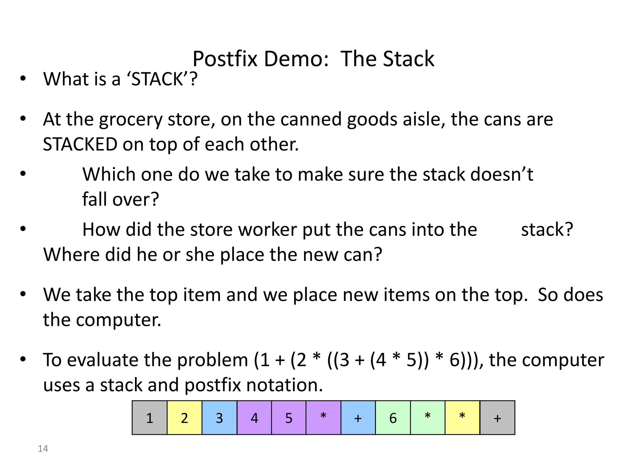 Postfix Demo: The Stack

• What is a ‘STACK’?

• At the grocery store, on the canned goods aisle, the cans are
STACKED on top of each other.
•
Which one do we take to make sure the stack doesn’t
fall over?
•
How did the store worker put the cans into the
stack?
Where did he or she place the new can?
• We take the top item and we place new items on the top. So does
the computer.
• To evaluate the problem (1 + (2 * ((3 + (4 * 5)) * 6))), the computer
uses a stack and postfix notation.
1
14

2

3

4

5

*

+

6

*

*

+

 