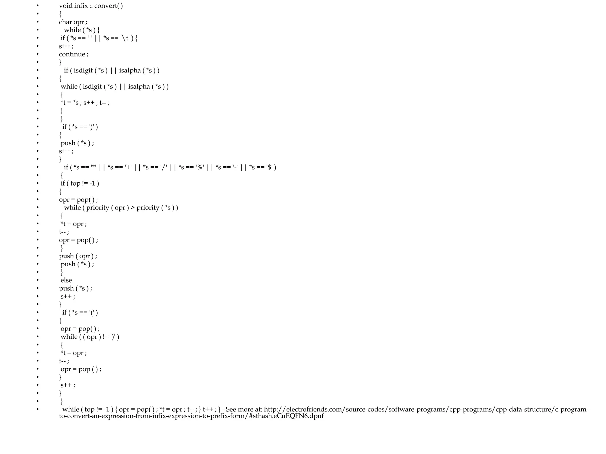 •
•
•
•
•
•
•
•
•
•
•
•
•
•
•
•
•
•
•
•
•
•
•
•
•
•
•
•
•
•
•
•
•
•
•
•
•
•
•
•
•
•
•
•
•
•
•
•
•
•
•

void infix :: convert( )
{
char opr ;
while ( *s ) {
if ( *s == ' ' || *s == 't' ) {
s++ ;
continue ;
}
if ( isdigit ( *s ) || isalpha ( *s ) )
{
while ( isdigit ( *s ) || isalpha ( *s ) )
{
*t = *s ; s++ ; t-- ;
}
}
if ( *s == ')' )
{
push ( *s ) ;
s++ ;
}
if ( *s == '*' || *s == '+' || *s == '/' || *s == '%' || *s == '-' || *s == '$' )
{
if ( top != -1 )
{
opr = pop( ) ;
while ( priority ( opr ) > priority ( *s ) )
{
*t = opr ;
t-- ;
opr = pop( ) ;
}
push ( opr ) ;
push ( *s ) ;
}
else
push ( *s ) ;
s++ ;
}
if ( *s == '(' )
{
opr = pop( ) ;
while ( ( opr ) != ')' )
{
*t = opr ;
t-- ;
opr = pop ( ) ;
}
s++ ;
}
}
while ( top != -1 ) { opr = pop( ) ; *t = opr ; t-- ; } t++ ; } - See more at: http://electrofriends.com/source-codes/software-programs/cpp-programs/cpp-data-structure/c-programto-convert-an-expression-from-infix-expression-to-prefix-form/#sthash.eCuEQFN6.dpuf

 