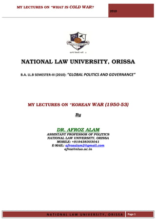 MY LECTURES ON “WHAT IS COLD WAR?
                                                  2010




 NATIONAL LAW UNIVERSITY, ORISSA

 B.A. LL.B SEMESTER-III (2010): “GLOBAL POLITICS AND GOVERNANCE”




    MY LECTURES ON “KOREAN WAR (1950-53)

                              By


                    DR. AFROZ ALAM
               ASSISTANT PROFESSOR OF POLITICS
               NATIONAL LAW UNIVERSITY, ORISSA
                    MOBILE: +919438303041
                 E-MAIL: afrozalam2@gmail.com
                        afroz@nluo.ac.in




               NATIONAL LAW UNIVERSITY, ORISSA             Page 1
 