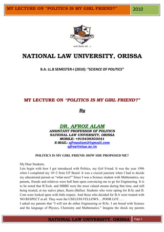 MY LECTURE ON “POLITICS IS MY GIRL FRIEND?”                                              2010




      NATIONAL LAW UNIVERSITY, ORISSA

                    B.A. LL.B SEMESTER-I (2010): “SCIENCE OF POLITICS”




        MY LECTURE ON “POLITICS IS MY GIRL FRIEND?”

                                                 By


                                  DR. AFROZ ALAM
                          ASSISTANT PROFESSOR OF POLITICS
                          NATIONAL LAW UNIVERSITY, ORISSA
                               MOBILE: +919438303041
                            E-MAIL: afrozalam2@gmail.com
                                   afroz@nluo.ac.in

                POLITICS IS MY GIRL FRIEND: HOW SHE PROPOSED ME?

     My Dear Students,
     Lets begin with how I got introduced with Politics, my Girl Friend. It was the year 1996
     when I completed my 10+2 from UP Board. It was a crucial juncture when I had to decide
     my educational pursuit as “what next?” Since I was a Science student with Mathematics, my
     parents, friends and relatives were hell bent upon convincing me to go for Engineering. It is
     to be noted that B.Tech. and MBBS were the most valued stream during that time, and still
     being treated, at my native place, Rasra (Ballia). Students who were opting for B.Sc and B.
     Com were looked upon with little respect. And those who decided for B.A were treated with
     NO RESPECT at all. They were the USELESS FELLOWS….POOR LOT…..
     I asked my parents that “I will not do either Engineering or B.Sc. I am bored with Science
     and the language of Physics, Chemistry and Mathematics.” Imagine the shock my parents


                          NATIONAL LAW UNIVERSITY, ORISSA                                 Page 1
 