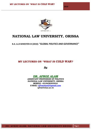 MY LECTURES ON “WHAT IS COLD WAR?
                                                     2010




    NATIONAL LAW UNIVERSITY, ORISSA

    B.A. LL.B SEMESTER-III (2010): “GLOBAL POLITICS AND GOVERNANCE”




         MY LECTURES ON “WHAT IS COLD WAR?

                                 By


                       DR. AFROZ ALAM
                  ASSISTANT PROFESSOR OF POLITICS
                  NATIONAL LAW UNIVERSITY, ORISSA
                       MOBILE: +919438303041
                    E-MAIL: afrozalam2@gmail.com
                           afroz@nluo.ac.in




DR. AFROZ ALAM, NATIONAL LAW UNIVERSITY ORISSA                Page 1
 