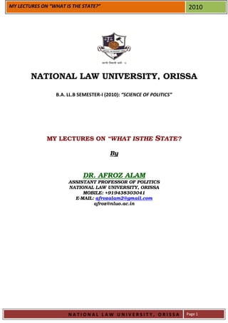 MY LECTURES ON “WHAT IS THE STATE?”                                    2010




        NATIONAL LAW UNIVERSITY, ORISSA

                 B.A. LL.B SEMESTER-I (2010): “SCIENCE OF POLITICS”




              MY LECTURES ON “WHAT ISTHE STATE?

                                        By


                            DR. AFROZ ALAM
                      ASSISTANT PROFESSOR OF POLITICS
                      NATIONAL LAW UNIVERSITY, ORISSA
                           MOBILE: +919438303041
                        E-MAIL: afrozalam2@gmail.com
                               afroz@nluo.ac.in




                      NATIONAL LAW UNIVERSITY, ORISSA                 Page 1
 