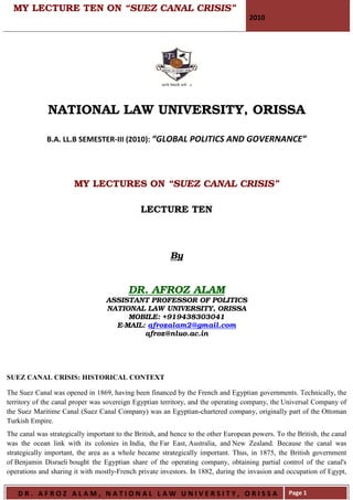 MY LECTURE TEN ON “SUEZ CANAL CRISIS”
                                                                                    2010




              NATIONAL LAW UNIVERSITY, ORISSA

              B.A. LL.B SEMESTER-III (2010): “GLOBAL POLITICS AND GOVERNANCE”




                       MY LECTURES ON “SUEZ CANAL CRISIS”

                                              LECTURE TEN



                                                         By


                                          DR. AFROZ ALAM
                                  ASSISTANT PROFESSOR OF POLITICS
                                  NATIONAL LAW UNIVERSITY, ORISSA
                                       MOBILE: +919438303041
                                    E-MAIL: afrozalam2@gmail.com
                                           afroz@nluo.ac.in




SUEZ CANAL CRISIS: HISTORICAL CONTEXT

The Suez Canal was opened in 1869, having been financed by the French and Egyptian governments. Technically, the
territory of the canal proper was sovereign Egyptian territory, and the operating company, the Universal Company of
the Suez Maritime Canal (Suez Canal Company) was an Egyptian-chartered company, originally part of the Ottoman
Turkish Empire.
The canal was strategically important to the British, and hence to the other European powers. To the British, the canal
was the ocean link with its colonies in India, the Far East, Australia, and New Zealand. Because the canal was
strategically important, the area as a whole became strategically important. Thus, in 1875, the British government
of Benjamin Disraeli bought the Egyptian share of the operating company, obtaining partial control of the canal's
operations and sharing it with mostly-French private investors. In 1882, during the invasion and occupation of Egypt,


   DR. AFROZ ALAM, NATIONAL LAW UNIVERSITY, ORISSA                                                Page 1
 