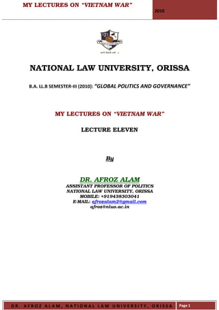 MY LECTURES ON “VIETNAM WAR”
                                                      2010




     NATIONAL LAW UNIVERSITY, ORISSA

     B.A. LL.B SEMESTER-III (2010): “GLOBAL POLITICS AND GOVERNANCE”




               MY LECTURES ON “VIETNAM WAR”

                         LECTURE ELEVEN



                                  By


                        DR. AFROZ ALAM
                   ASSISTANT PROFESSOR OF POLITICS
                   NATIONAL LAW UNIVERSITY, ORISSA
                        MOBILE: +919438303041
                     E-MAIL: afrozalam2@gmail.com
                            afroz@nluo.ac.in




DR. AFROZ ALAM, NATIONAL LAW UNIVERSITY, ORISSA                Page 1
 