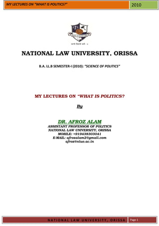 MY LECTURES ON “WHAT IS POLITICS?”                                      2010




        NATIONAL LAW UNIVERSITY, ORISSA

                  B.A. LL.B SEMESTER-I (2010): “SCIENCE OF POLITICS”




               MY LECTURES ON “WHAT IS POLITICS?

                                         By


                             DR. AFROZ ALAM
                       ASSISTANT PROFESSOR OF POLITICS
                       NATIONAL LAW UNIVERSITY, ORISSA
                            MOBILE: +919438303041
                         E-MAIL: afrozalam2@gmail.com
                                afroz@nluo.ac.in




                       NATIONAL LAW UNIVERSITY, ORISSA                 Page 1
 