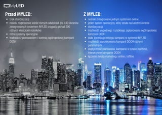 Przed MYLED: Z MYLED:
•	 brak standaryzacji
•	 nośniki rozproszone wśród różnych właścicieli (na 440 ekranów
zintegrowanych systemem MYLED przypada ponad 300
różnych właścicieli nośników)
•	 różne systemy operacyjne
•	 trudności z planowaniem i kontrolą ogólnopolskiej kampanii
DOOH
•	 nośniki zintegrowane jednym systemem online
•	 jeden system operacyjny, który działa na każdym ekranie
•	 standaryzacja
•	 możliwość wygodnego i szybkiego zaplanowania ogólnopolskiej
kampanii DOOH
•	 stała kontrola przebiegu kampanii w systemie MYLED
•	 możliwość warunkowania kampanii DOOH różnymi
parametrami
•	 elastyczność planowania, kampanie w czasie real time,
interaktywne kampanie DOOH
•	 łączenie świata marketingu online z offline
MyLED
 