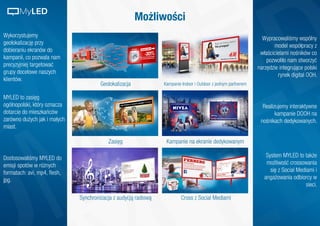 Możliwości
Wykorzystujemy
geolokalizację przy
dobieraniu ekranów do
kampanii, co pozwala nam
precyzyjniej targetować
grupy docelowe naszych
klientów.
Geolokalizacja Kampanie Indoor i Outdoor z jednym partnerem
Zasięg
Synchronizacja z audycją radiową
Kampanie na ekranie dedykowanym
Cross z Social Mediami
Wypracowaliśmy wspólny
model współpracy z
właścicielami nośników co
pozwoliło nam stworzyć
narzędzie integrujące polski
rynek digital OOH.
Realizujemy interaktywne
kampanie DOOH na
nośnikach dedykowanych.
System MYLED to także
możliwość crossowania
się z Social Mediami i
angażowania odbiorcy w
sieci.
MYLED to zasięg
ogólnopolski, który oznacza
dotarcie do mieszkańców
zarówno dużych jak i małych
miast.
Dostosowaliśmy MYLED do
emisji spotów w różnych
formatach: avi, mp4, flesh,
jpg.
MyLED
 