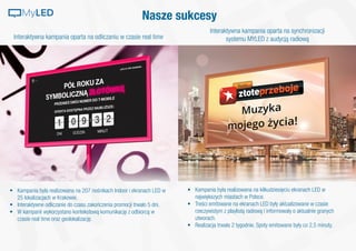 Nasze sukcesy
Interaktywna kampania oparta na odliczaniu w czasie real time
Interaktywna kampania oparta na synchronizacji
systemu MYLED z audycją radiową
•	 Kampania była realizowana na 207 nośnikach Indoor i ekranach LED w
25 lokalizacjach w Krakowie.
•	 Interaktywne odliczanie do czasu zakończenia promocji trwało 5 dni.
•	 W kampanii wykorzystano kontekstową komunikację z odbiorcą w
czasie real time oraz geolokalizację.
•	 Kampania była realizowana na kilkudziesięciu ekranach LED w
największych miastach w Polsce.
•	 Treści emitowane na ekranach LED były aktualizowane w czasie
rzeczywistym z playlistą radiową i informowały o aktualnie granych
utworach.
•	 Realizacja trwała 2 tygodnie. Spoty emitowane były co 2,5 minuty.
MyLED
 