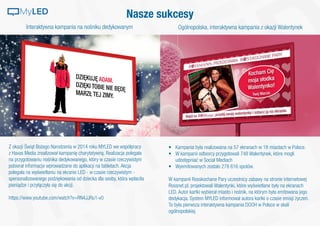 Interaktywna kampania na nośniku dedykowanym Ogólnopolska, interaktywna kampania z okazji Walentynek
Z okazji Świąt Bożego Narodzenia w 2014 roku MYLED we współpracy
z Havas Media zrealizował kampanię charytatywną. Realizacja polegała
na przygotowaniu nośnika dedykowanego, który w czasie rzeczywistym
pobierał informacje wprowadzane do aplikacji na tabletach. Akcja
polegała na wyświetlaniu na ekranie LED - w czasie rzeczywistym -
spersonalizowanego podziękowania od dziecka dla osoby, która wpłaciła
pieniądze i przyłączyła się do akcji.
https://www.youtube.com/watch?v=RN4JJRu1-v0
•	 Kampania była realizowana na 57 ekranach w 18 miastach w Polsce.
•	 W kampanii odbiorcy przygotowali 748 Walentynek, które mogli
udostępniać w Social Mediach
•	 Wyemitowanych zostało 278 616 spotów.
W kampanii Rosskochane Pary uczestnicy zabawy na stronie internetowej
Rossnet.pl, projektowali Walentynki, które wyświetlane były na ekranach
LED. Autor kartki wybierał miasto i nośnik, na którym była emitowana jego
dedykacja. System MYLED informował autora kartki o czasie emisji życzeń.
To była pierwsza interaktywna kampania DOOH w Polsce w skali
ogólnopolskiej.
Nasze sukcesyMyLED
 