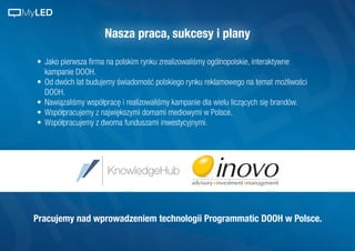 Nasza praca, sukcesy i plany
•	 Jako pierwsza firma na polskim rynku zrealizowaliśmy ogólnopolskie, interaktywne
kampanie DOOH.
•	 Od dwóch lat budujemy świadomość polskiego rynku reklamowego na temat możliwości
DOOH.
•	 Nawiązaliśmy współpracę i realizowaliśmy kampanie dla wielu liczących się brandów.
•	 Współpracujemy z największymi domami mediowymi w Polsce.
•	 Współpracujemy z dwoma funduszami inwestycyjnymi.
Pracujemy nad wprowadzeniem technologii Programmatic DOOH w Polsce.
MyLED
 