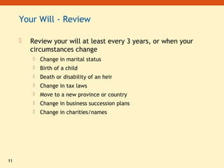 11
Your Will - Review
 Review your will at least every 3 years, or when your
circumstances change
 Change in marital status
 Birth of a child
 Death or disability of an heir
 Change in tax laws
 Move to a new province or country
 Change in business succession plans
 Change in charities/names
 