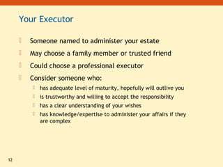 12
Your Executor
 Someone named to administer your estate
 May choose a family member or trusted friend
 Could choose a professional executor
 Consider someone who:
 has adequate level of maturity, hopefully will outlive you
 is trustworthy and willing to accept the responsibility
 has a clear understanding of your wishes
 has knowledge/expertise to administer your affairs if they
are complex
 